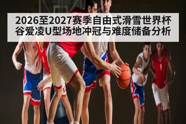 2026至2027赛季自由式滑雪世界杯谷爱凌U型场地冲冠与难度储备分析